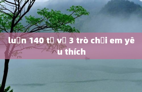 luận 140 từ về 3 trò chơi em yêu thích