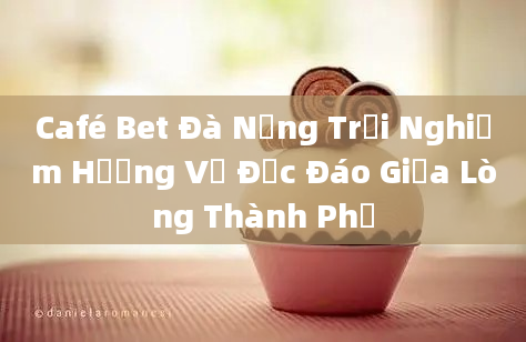 Café Bet Đà Nẵng Trải Nghiệm Hương Vị Độc Đáo Giữa Lòng Thành Phố