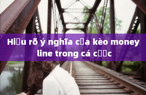 Hiểu rõ ý nghĩa của kèo money line trong cá cược