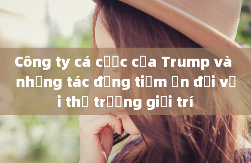 Công ty cá cược của Trump và những tác động tiềm ẩn đối với thị trường giải trí