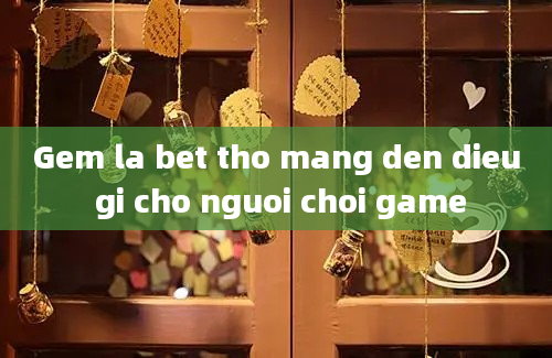 Gem la bet tho mang den dieu gi cho nguoi choi game