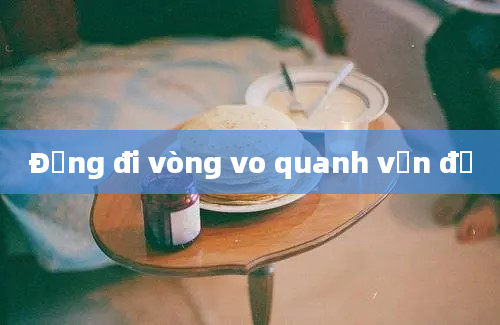 Đừng đi vòng vo quanh vấn đề