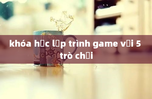 khóa học lập trình game với 5 trò chơi