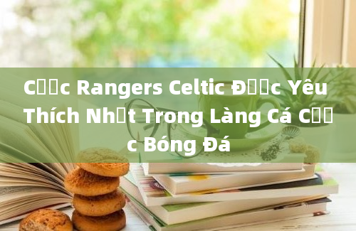 Cược Rangers Celtic Được Yêu Thích Nhất Trong Làng Cá Cược Bóng Đá