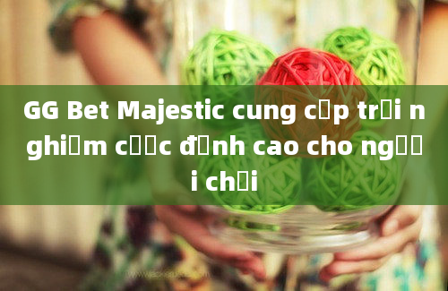 GG Bet Majestic cung cấp trải nghiệm cược đỉnh cao cho người chơi