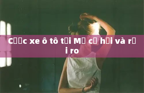 Cược xe ô tô tại Mỹ cơ hội và rủi ro