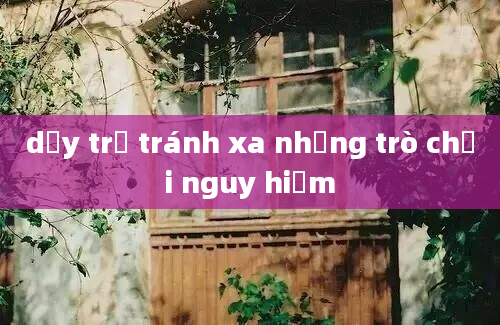 dạy trẻ tránh xa những trò chơi nguy hiểm