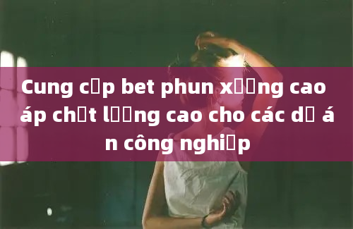 Cung cấp bet phun xương cao áp chất lượng cao cho các dự án công nghiệp