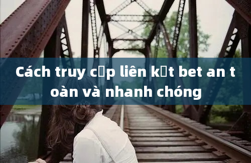 Cách truy cập liên kết bet an toàn và nhanh chóng