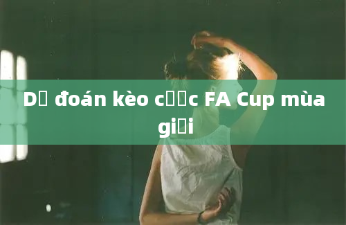 Dự đoán kèo cược FA Cup mùa giải