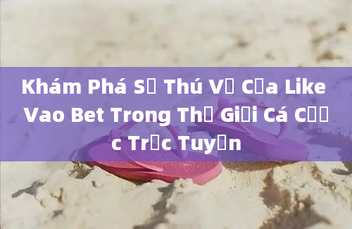 Khám Phá Sự Thú Vị Của Like Vao Bet Trong Thế Giới Cá Cược Trực Tuyến