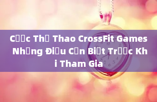 Cược Thể Thao CrossFit Games Những Điều Cần Biết Trước Khi Tham Gia