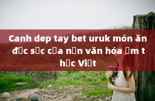 Canh dep tay bet uruk món ăn đặc sắc của nền văn hóa ẩm thực Việt