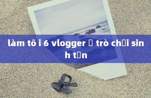 làm tô i 6 vlogger ở trò chơi sinh tồn