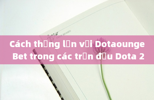 Cách thắng lớn với Dotaounge Bet trong các trận đấu Dota 2