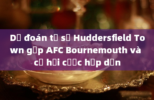 Dự đoán tỷ số Huddersfield Town gặp AFC Bournemouth và cơ hội cược hấp dẫn