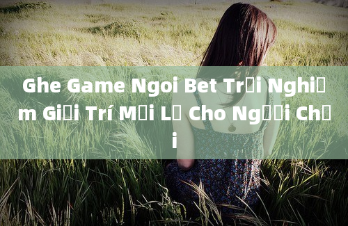 Ghe Game Ngoi Bet Trải Nghiệm Giải Trí Mới Lạ Cho Người Chơi