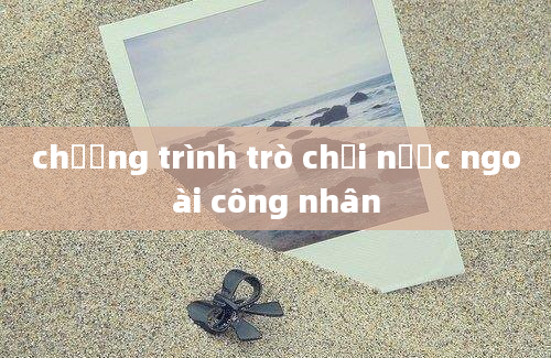 chương trình trò chơi nước ngoài công nhân