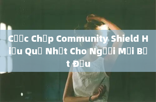 Cược Chấp Community Shield Hiểu Quả Nhất Cho Người Mới Bắt Đầu