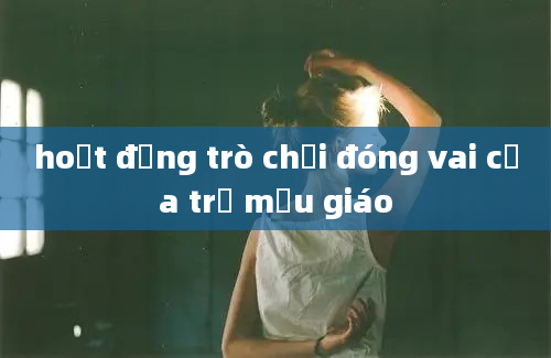 hoạt động trò chơi đóng vai của trẻ mẫu giáo