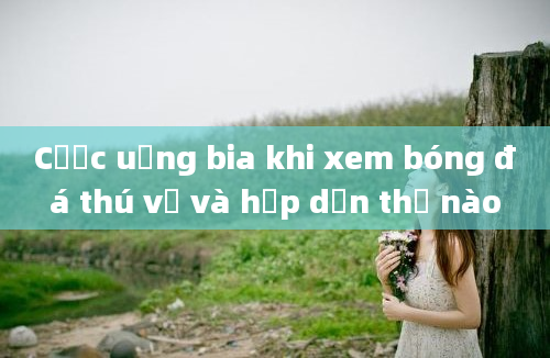 Cược uống bia khi xem bóng đá thú vị và hấp dẫn thế nào