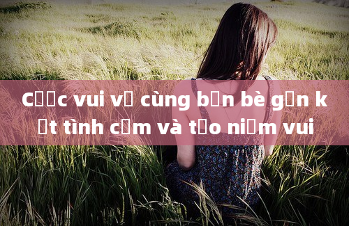 Cược vui vẻ cùng bạn bè gắn kết tình cảm và tạo niềm vui