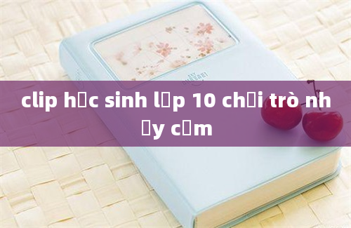 clip học sinh lớp 10 chơi trò nhạy cảm