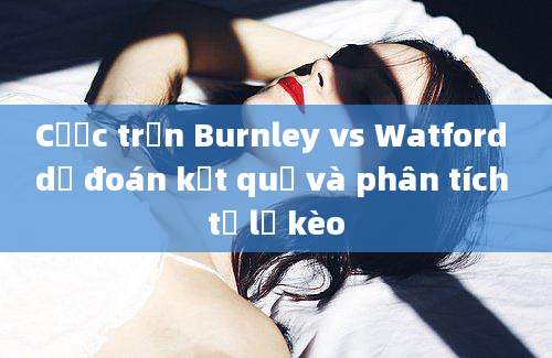 Cược trận Burnley vs Watford dự đoán kết quả và phân tích tỷ lệ kèo