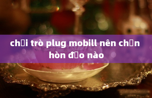 chơi trò plug mobill nên chọn hòn đảo nào