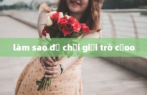 làm sao để chơi giỏi trò cảoo