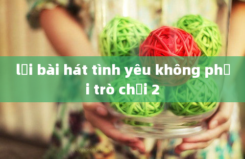 lời bài hát tình yêu không phải trò chơi 2