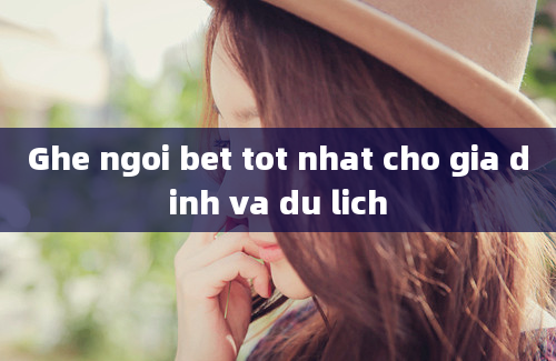 Ghe ngoi bet tot nhat cho gia dinh va du lich