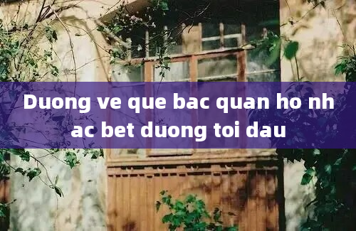 Duong ve que bac quan ho nhac bet duong toi dau