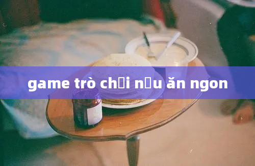 game trò chơi nấu ăn ngon