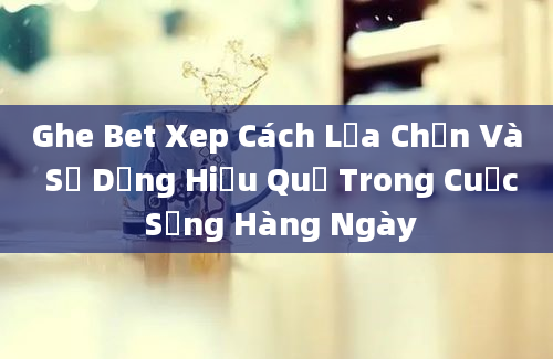 Ghe Bet Xep Cách Lựa Chọn Và Sử Dụng Hiệu Quả Trong Cuộc Sống Hàng Ngày