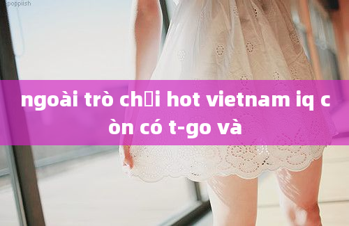 ngoài trò chơi hot vietnam iq còn có t-go và