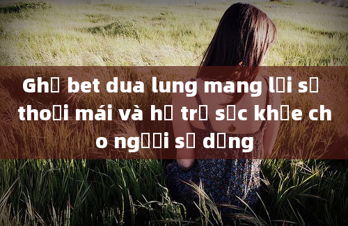 Ghế bet dua lung mang lại sự thoải mái và hỗ trợ sức khỏe cho người sử dụng