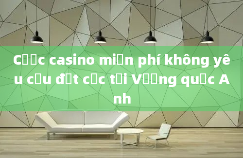 Cược casino miễn phí không yêu cầu đặt cọc tại Vương quốc Anh