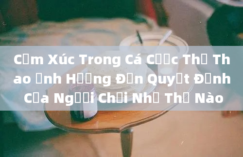 Cảm Xúc Trong Cá Cược Thể Thao Ảnh Hưởng Đến Quyết Định Của Người Chơi Như Thế Nào