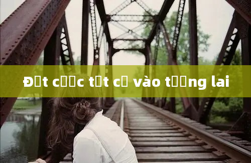 Đặt cược tất cả vào tương lai