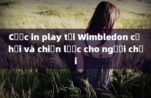 Cược in play tại Wimbledon cơ hội và chiến lược cho người chơi