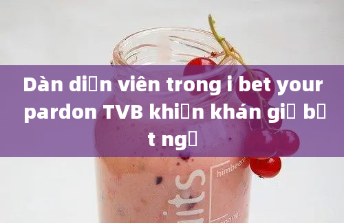 Dàn diễn viên trong i bet your pardon TVB khiến khán giả bất ngờ