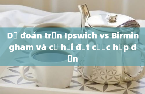 Dự đoán trận Ipswich vs Birmingham và cơ hội đặt cược hấp dẫn