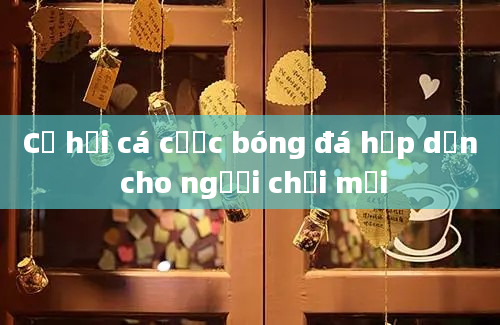 Cơ hội cá cược bóng đá hấp dẫn cho người chơi mới