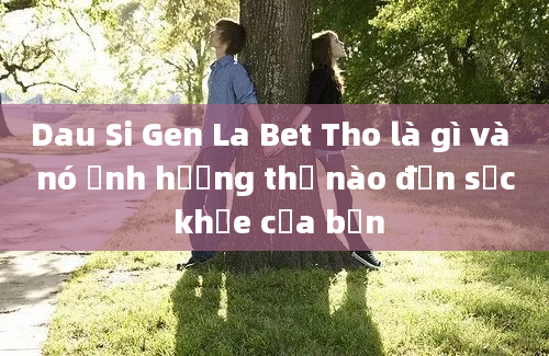 Dau Si Gen La Bet Tho là gì và nó ảnh hưởng thế nào đến sức khỏe của bạn