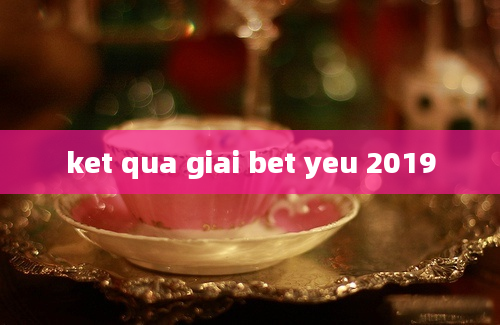 ket qua giai bet yeu 2019