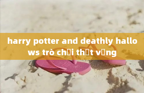 harry potter and deathly hallows trò chơi thất vọng