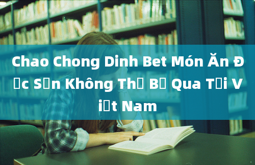 Chao Chong Dinh Bet Món Ăn Đặc Sản Không Thể Bỏ Qua Tại Việt Nam