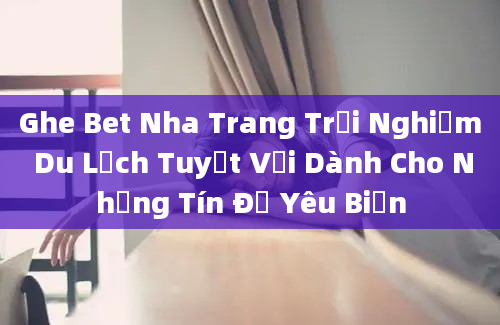 Ghe Bet Nha Trang Trải Nghiệm Du Lịch Tuyệt Vời Dành Cho Những Tín Đồ Yêu Biển