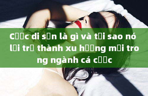 Cược di sản là gì và tại sao nó lại trở thành xu hướng mới trong ngành cá cược